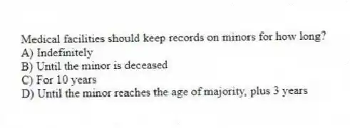 Medical facilities should keep records on minors for how long?
A) Indefinitely
B) Until the minor is deceased
C) For 10 years
D) Until the minor reaches the age of majority, plus 3 years