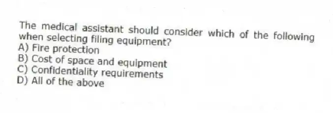 The medical assistant should consider which of the following when selecting filing equipment?
A) Fire protection
B) Cost of space and equipment
C) Confidentiality requirements
D) All of the above