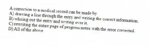 A correction to a medical record can be made by
A) drawing a line through the entry and writing the correct information.
B) whiting out the entry and writing over it.
C) rewriting the entire page of progress notes with the error corrected.
D) All of the above