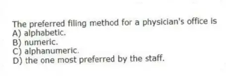The preferred filing method for a physician's office is
A) alphabetic.
B) numeric.
C) alphanumeric.
D) the one most preferred by the staff.