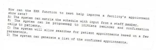 How can the EHR function to best help improve a facility's appointment show rate?
A) The system can matrix the schedule with input from a staff member.
B) The system can be programmed to initiate reminder and confirmation calls to patients.
C) The system will allow searches for patient appointments based on a few parameters.
D) The system can generate a list of the confirmed appointments.