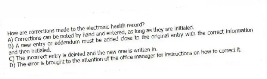 How are corrections made to the electronic health record?
A) Corrections can be noted by hand and entered, as long as they are initialed.
B) A new entry or addendum must be added close to the original entry with the correct information and then initialed.
C) The incorrect entry is deleted and the new one is written in.
D) The error is brought to the attention of the office manager for instructions on how to correct it.