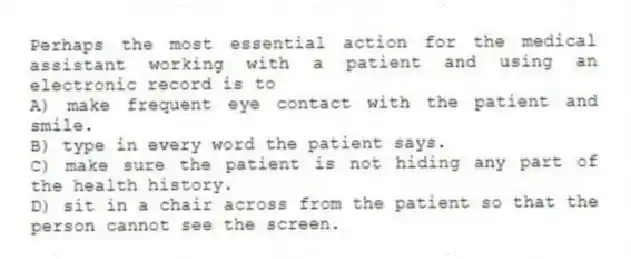 Perhaps the most essential action for the medical assistant working with a patient and using an electronic record is to
A) make frequent eye contact with the patient and smile.
B) type in every word the patient says.
C) make sure the patient is not hiding any part of the health history.
D) sit in a chair across from the patient so that the person cannot see the screen.