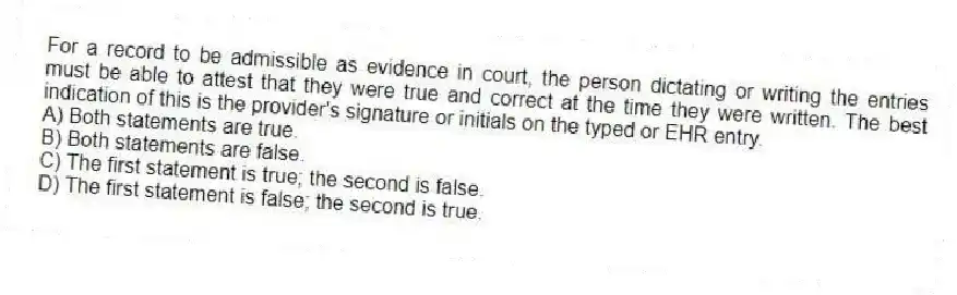 For a record to be admissible as evidence in court, the person dictating or writing the entries must be able to attest that they were true and correct at the time they were written. The best indication of this is the provider's signature or initials on the typed or EHR entry.
A) Both statements are true.
B) Both statements are false.
C) The first statement is true; the second is false.
D) The first statement is false; the second is true.