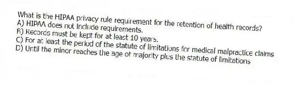 What is the HIPAA privacy rule requirement for the retention of health records?
A) HIPAA does not include requirements.
B) Records must be kept for at least 10 years.
C) For at least the period of the statute of limitations for medical malpractice claims
D) Until the minor reaches the age of majority plus the statute of limitations
