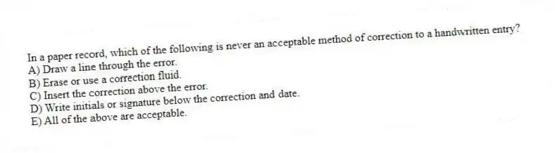 In a paper record, which of the following is never an acceptable method of correction to a handwritten entry?
A) Draw a line through the error.
B) Erase or use a correction fluid.
C) Insert the correction above the error.
D) Write initials or signature below the correction and date.
E) All of the above are acceptable.