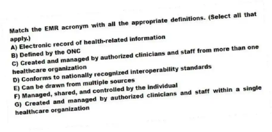 Match the EMR acronym with all the appropriate definitions. (Select all that apply.)
A) Electronic record of health-related information
B) Defined by the ONC
C) Created and managed by authorized clinicians and staff from more than one healthcare organization
D) Conforms to nationally recognized interoperability standards
E) Can be drawn from multiple sources
F) Managed, shared, and controlled by the individual
G) Created and managed by authorized clinicians and staff within a single healthcare organization