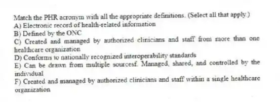 Match the PHR acronym with all the appropriate definitions. (Select all that apply.)
A) Electronic record of health-related information
B) Defined by the ONC
C) Created and managed by authorized clinicians and staff from more than one healthcare organization
D) Conforms to nationally recognized interoperability standards
E) Can be drawn from multiple sourcesf. Managed, shared, and controlled by the individual
F) Created and managed by authorized clinicians and staff within a single healthcare organization