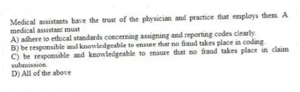 Medical assistants have the trust of the physician and practice that employs them. A medical assistant must
A) adhere to ethical standards concerning assigning and reporting codes clearly.
B) be responsible and knowledgeable to ensure that no fraud takes place in coding.
C) be responsible and knowledgeable to ensure that no fraud takes place in claim submission.
D) All of the above