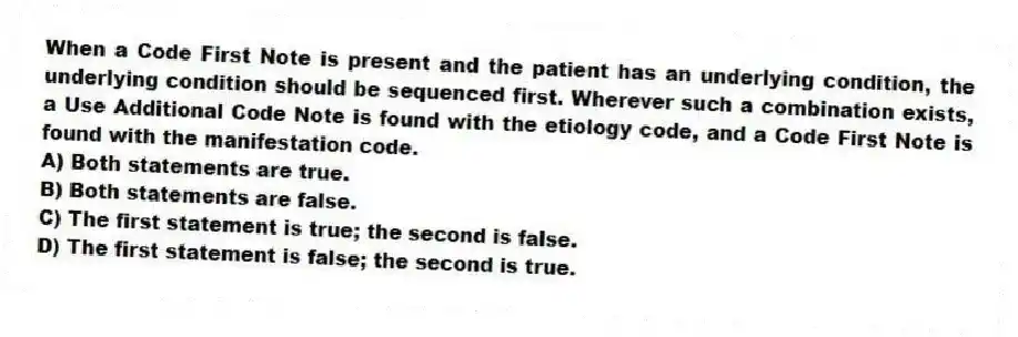 When a Code First Note is present and the patient has an underlying condition, the underlying condition should be sequenced first. Wherever such a combination exists, a Use Additional Code Note is found with the etiology code, and a Code First Note is found with the manifestation code.
A) Both statements are true.
B) Both statements are false.
C) The first statement is true; the second is false.
D) The first statement is false; the second is true.