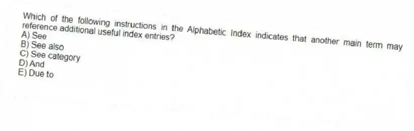 Which of the following instructions in the Alphabetic Index indicates that another main term may reference additional useful index entries?
A) See
B) See also
C) See category
D) And
E) Due to