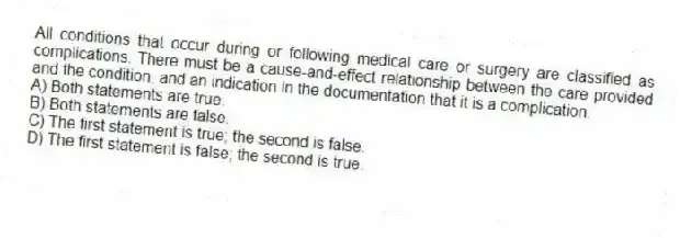 All conditions that occur during or following medical care or surgery are classified as complications. There must be a cause-and-effect relationship between the care provided and the condition, and an indication in the documentation that it is a complication.
A) Both statements are true.
B) Both statements are false.
C) The first statement is true; the second is false.
D) The first statement is false; the second is true.