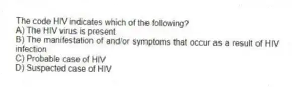 The code HIV indicates which of the following?
A) The HIV virus is present
B) The manifestation of and/or symptoms that occur as a result of HIV infection
C) Probable case of HIV
D) Suspected case of HIV