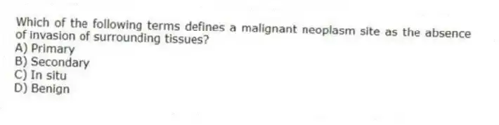 Which of the following terms defines a malignant neoplasm site as the absence of invasion of surrounding tissues?
A) Primary
B) Secondary
C) In situ
D) Benign