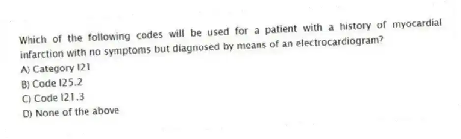 Which of the following codes will be used for a patient with a history of myocardial infarction with no symptoms but diagnosed by means of an electrocardiogram?
A) Category I21
B) Code I25.2
C) Code I21.3
D) None of the above