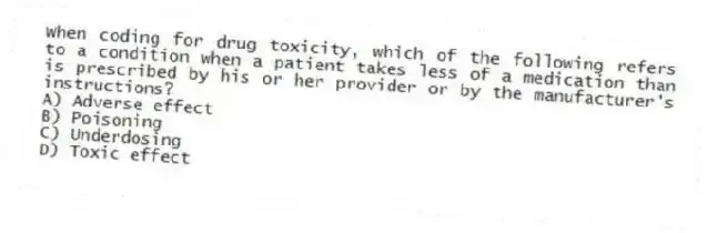 When coding for drug toxicity, which of the following refers to a condition when a patient takes less of a medication than is prescribed by his or her provider or by the manufacturer's instructions?
A) Adverse effect
B) Poisoning
C) Underdosing
D) Toxic effect