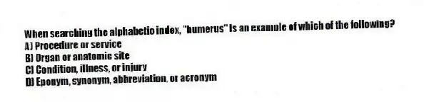 When searching the alphabetic index, "humerus" is an example of which of the following?
A) Procedure or service
B) Organ or anatomic site
C) Condition, illness, or injury
D) Eponym, synonym, abbreviation, or acronym