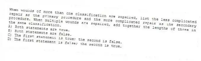 When wounds of more than one classification are repaired, list the less complicated repair as the primary procedure and the more complicated repair as the secondary procedure. When multiple wounds are repaired, add together the lengths of those in the same classification.
A) Both statements are true.
B) Both statements are false.
C) The first statement is true; the second is false.
D) The first statement is false; the second is true.