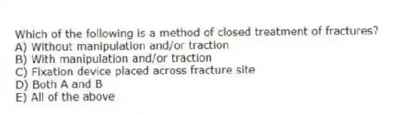Which of the following is a method of closed treatment of fractures?
A) Without manipulation and/or traction
B) With manipulation and/or traction
C) Fixation device placed across fracture site
D) Both A and B
E) All of the above