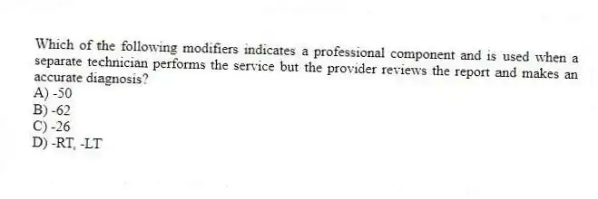 Which of the following modifiers indicates a professional component and is used when a separate technician performs the service but the provider reviews the report and makes an accurate diagnosis?
A) -50
B) -62
C) -26
D) -RT, -LT