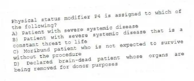 Physical status modifier P4 is assigned to which of the following?
A) Patient with severe systemic disease
B) Patient with severe systemic disease that is a constant threat to life
C) Moribund patient who is not expected to survive without the procedure
D) Declared brain-dead patient whose organs are being removed for donor purposes