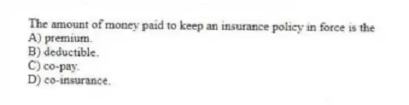The amount of money paid to keep an insurance policy in force is the
A) premium.
B) deductible.
C) co-pay.
D) co-insurance.
