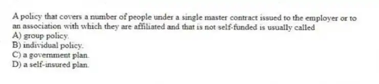 A policy that covers a number of people under a single master contract issued to the employer or to an association with which they are affiliated and that is not self-funded is usually called
A) group policy.
B) individual policy.
C) a government plan.
D) a self-insured plan.