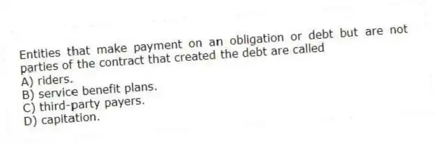 Entities that make payment on an obligation or debt but are not parties of the contract that created the debt are called
A) riders.
B) service benefit plans.
C) third-party payers.
D) capitation.