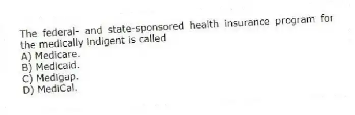 The federal- and state-sponsored health insurance program for the medically indigent is called
A) Medicare.
B) Medicaid.
C) Medigap.
D) MediCal.