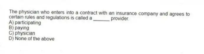 The physician who enters into a contract with an insurance company and agrees to certain rules and regulations is called a ______ provider.
A) participating
B) paying
C) physician
D) None of the above