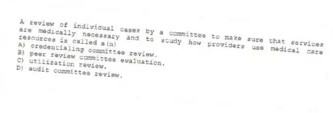 A review of individual cases by a committee to make sure that services are medically necessary and to study how providers use medical care resources is called a(n)
A) credentialing committee review.
B) peer review committee evaluation.
C) utilization review.
D) audit committee review.
