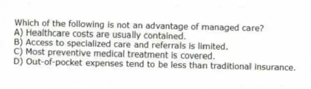 Which of the following is not an advantage of managed care?
A) Healthcare costs are usually contained.
B) Access to specialized care and referrals is limited.
C) Most preventive medical treatment is covered.
D) Out-of-pocket expenses tend to be less than traditional insurance.