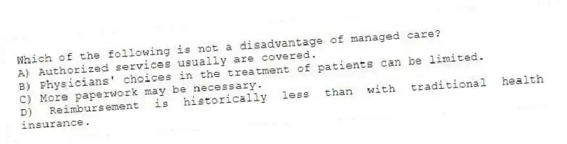 Which of the following is not a disadvantage of managed care?
A) Authorized services usually are covered.
B) Physicians' choices in the treatment of patients can be limited.
C) More paperwork may be necessary.
D) Reimbursement is historically less than with traditional health insurance.