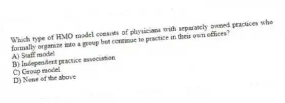 Which type of HMO model consists of physicians with separately owned practices who formally organize into a group but continue to practice in their own offices?
A) Staff model
B) Independent practice association
C) Group model
D) None of the above