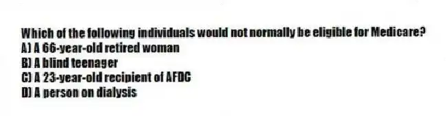 Which of the following individuals would not normally be eligible for Medicare?
A) A 66-year-old retired woman
B) A blind teenager
C) A 23-year-old recipient of AFDC
D) A person on dialysis