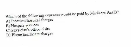 Which of the following expenses would be paid by Medicare Part B?
A) Inpatient hospital charges
B) Hospice services
C) Physician's office visits
D) Home healthcare charges