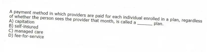 A payment method in which providers are paid for each individual enrolled in a plan, regardless of whether the person sees the provider that month, is called a ______ plan.
A) capitation
B) self-insured
C) managed care
D) fee-for-service
