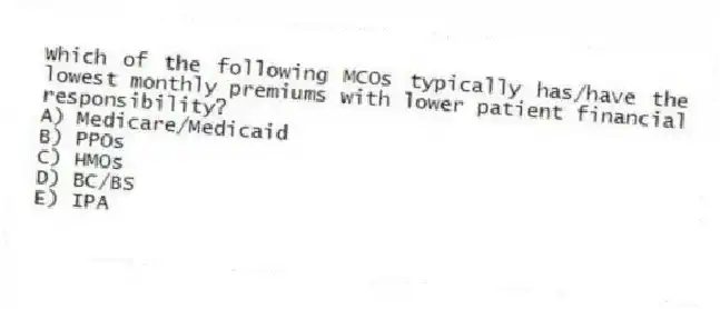 Which of the following MCOs typically has/have the lowest monthly premiums with lower patient financial responsibility?
A) Medicare/Medicaid
B) PPOs
C) HMOs
D) BC/BS
E) IPA
