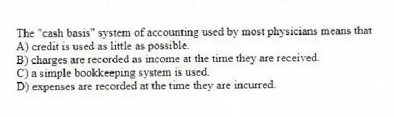 The "cash basis" system of accounting used by most physicians means that
A) credit is used as little as possible.
B) charges are recorded as income at the time they are received.
C) a simple bookkeeping system is used.
D) expenses are recorded at the time they are incurred.