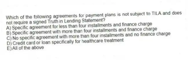 Which of the following agreements for payment plans is not subject to TILA and does not require a signed Truth in Lending Statement?
A) Specific agreement for less than four installments and finance charge
B) Specific agreement with more than four installments and finance charge
C) No specific agreement with more than four installments and no finance charge
D) Credit card or loan specifically for healthcare treatment
E) All of the above