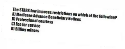 The STARK law imposes restrictions on which of the following?
A) Medicare Advance Beneficiary Notices
B) Professional courtesy
C) Fee for service
D) Billing minors