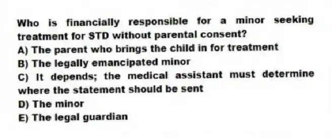 Who is financially responsible for a minor seeking treatment for STD without parental consent?
A) The parent who brings the child in for treatment
B) The legally emancipated minor
C) It depends; the medical assistant must determine where the statement should be sent
D) The minor
E) The legal guardian