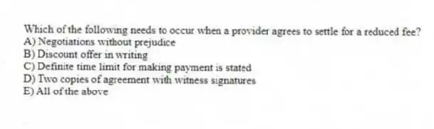 Which of the following needs to occur when a provider agrees to settle for a reduced fee?
A) Negotiations without prejudice
B) Discount offer in writing
C) Definite time limit for making payment is stated
D) Two copies of agreement with witness signatures
E) All of the above