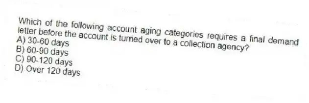 Which of the following account aging categories requires a final demand letter before the account is turned over to a collection agency?
A) 30-60 days
B) 60-90 days
C) 90-120 days
D) Over 120 days