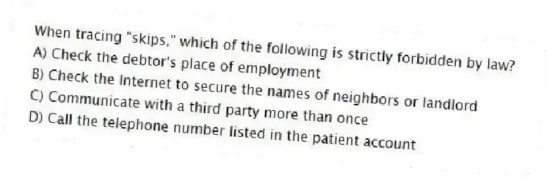 When tracing "skips," which of the following is strictly forbidden by law?
A) Check the debtor's place of employment
B) Check the Internet to secure the names of neighbors or landlord
C) Communicate with a third party more than once
D) Call the telephone number listed in the patient account