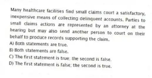 Many healthcare facilities find small claims court a satisfactory, inexpensive means of collecting delinquent accounts. Parties to small claims actions are represented by an attorney at the hearing but may also send another person to court on their behalf to produce records supporting the claim.
A) Both statements are true.
B) Both statements are false.
C) The first statement is true; the second is false.
D) The first statement is false; the second is true.
