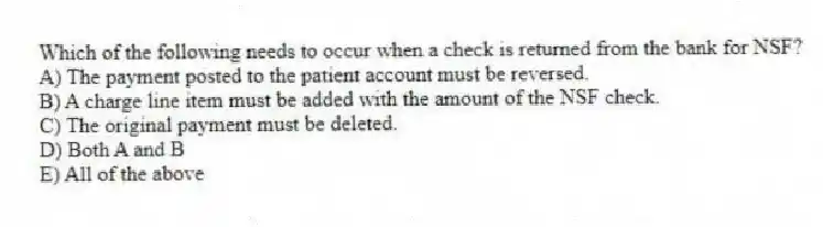 Which of the following needs to occur when a check is returned from the bank for NSF?
A) The payment posted to the patient account must be reversed.
B) A charge line item must be added with the amount of the NSF check.
C) The original payment must be deleted.
D) Both A and B
E) All of the above