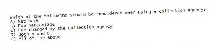 Which of the following should be considered when using a collection agency?
A) Net back
B) Fee percentage
C) Fee charged by the collection agency
D) Both A and B
E) All of the above