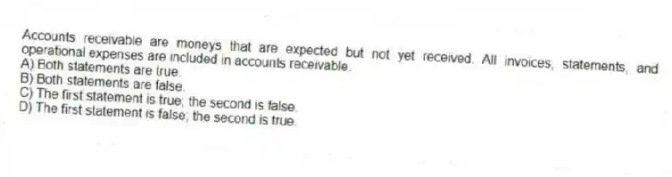 Accounts receivable are moneys that are expected but not yet received. All invoices, statements, and operational expenses are included in accounts receivable.
A) Both statements are true.
B) Both statements are false.
C) The first statement is true; the second is false.
D) The first statement is false; the second is true.