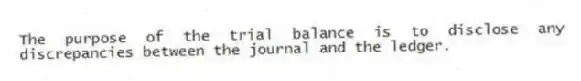 The purpose of the trial balance is to disclose any discrepancies between the journal and the ledger.